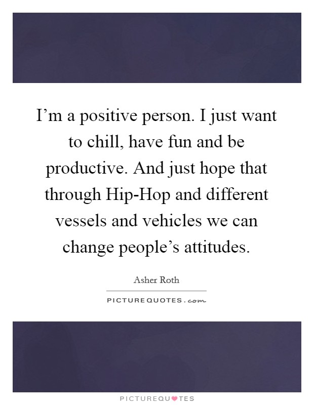 I'm a positive person. I just want to chill, have fun and be productive. And just hope that through Hip-Hop and different vessels and vehicles we can change people's attitudes. Picture Quote #1