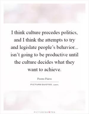 I think culture precedes politics, and I think the attempts to try and legislate people’s behavior... isn’t going to be productive until the culture decides what they want to achieve Picture Quote #1