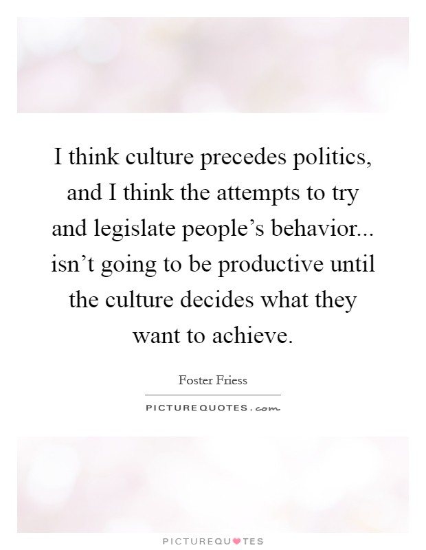 I think culture precedes politics, and I think the attempts to try and legislate people's behavior... isn't going to be productive until the culture decides what they want to achieve. Picture Quote #1
