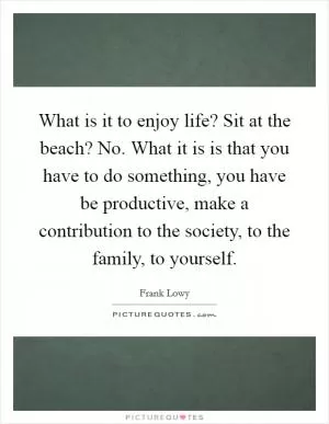 What is it to enjoy life? Sit at the beach? No. What it is is that you have to do something, you have be productive, make a contribution to the society, to the family, to yourself Picture Quote #1