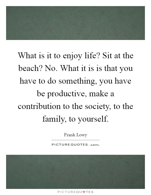 What is it to enjoy life? Sit at the beach? No. What it is is that you have to do something, you have be productive, make a contribution to the society, to the family, to yourself. Picture Quote #1