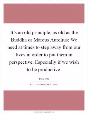 It’s an old principle, as old as the Buddha or Marcus Aurelius: We need at times to step away from our lives in order to put them in perspective. Especially if we wish to be productive Picture Quote #1