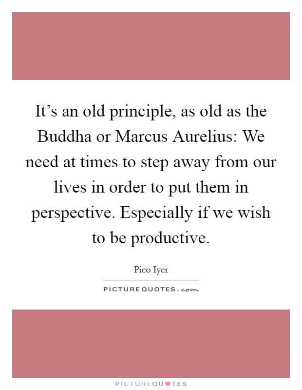 It's an old principle, as old as the Buddha or Marcus Aurelius: We need at times to step away from our lives in order to put them in perspective. Especially if we wish to be productive. Picture Quote #1