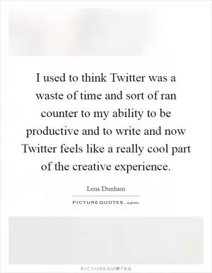 I used to think Twitter was a waste of time and sort of ran counter to my ability to be productive and to write and now Twitter feels like a really cool part of the creative experience Picture Quote #1