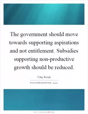 The government should move towards supporting aspirations and not entitlement. Subsidies supporting non-productive growth should be reduced Picture Quote #1