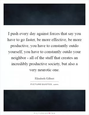 I push every day against forces that say you have to go faster, be more effective, be more productive, you have to constantly outdo yourself, you have to constantly outdo your neighbor - all of the stuff that creates an incredibly productive society, but also a very neurotic one Picture Quote #1