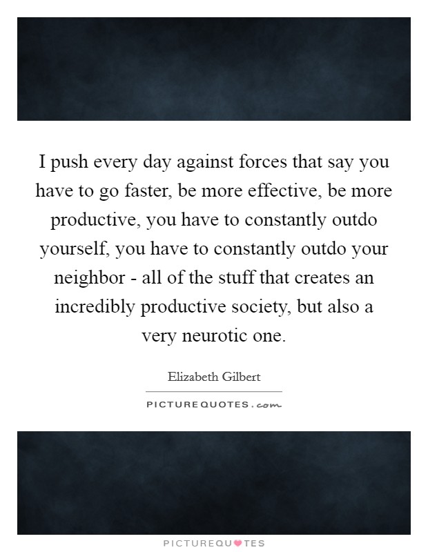I push every day against forces that say you have to go faster, be more effective, be more productive, you have to constantly outdo yourself, you have to constantly outdo your neighbor - all of the stuff that creates an incredibly productive society, but also a very neurotic one. Picture Quote #1