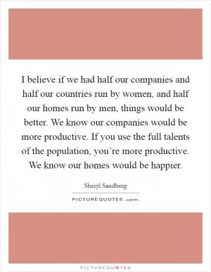 I believe if we had half our companies and half our countries run by women, and half our homes run by men, things would be better. We know our companies would be more productive. If you use the full talents of the population, you’re more productive. We know our homes would be happier Picture Quote #1