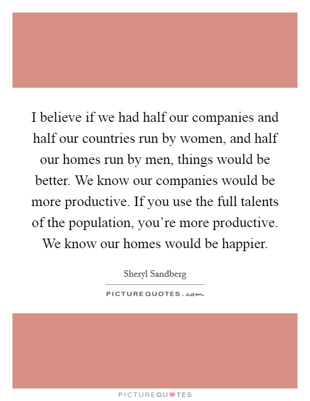I believe if we had half our companies and half our countries run by women, and half our homes run by men, things would be better. We know our companies would be more productive. If you use the full talents of the population, you're more productive. We know our homes would be happier. Picture Quote #1