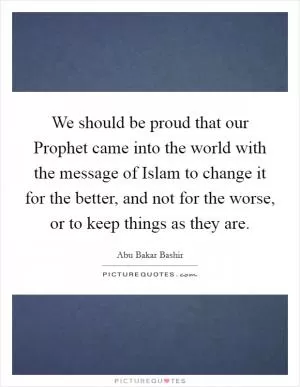 We should be proud that our Prophet came into the world with the message of Islam to change it for the better, and not for the worse, or to keep things as they are Picture Quote #1