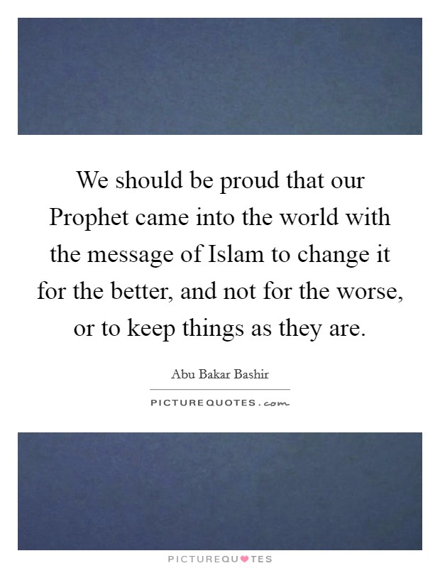 We should be proud that our Prophet came into the world with the message of Islam to change it for the better, and not for the worse, or to keep things as they are. Picture Quote #1