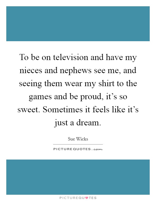 To be on television and have my nieces and nephews see me, and seeing them wear my shirt to the games and be proud, it's so sweet. Sometimes it feels like it's just a dream. Picture Quote #1