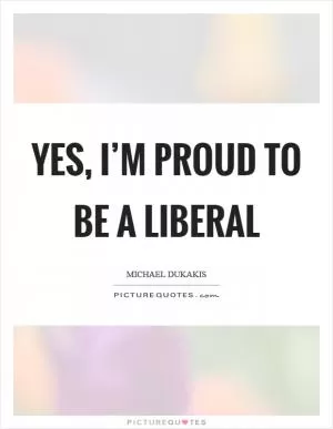 Yes, I’m proud to be a liberal Picture Quote #1