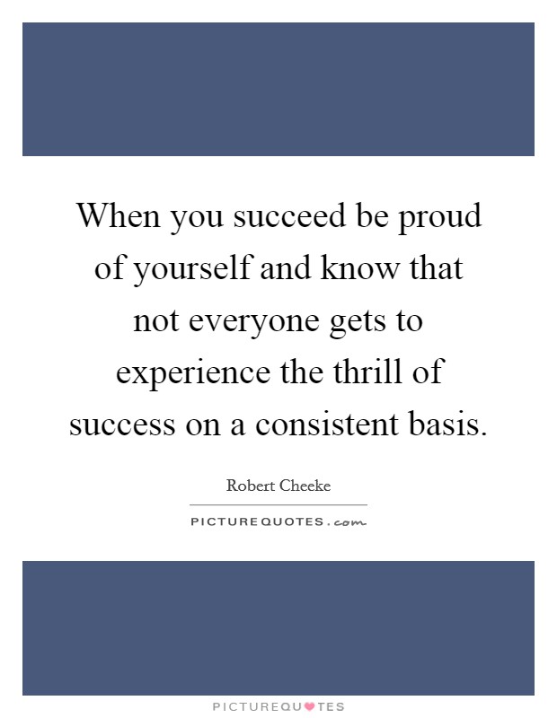 When you succeed be proud of yourself and know that not everyone gets to experience the thrill of success on a consistent basis. Picture Quote #1