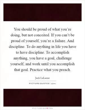 You should be proud of what you’re doing, but not conceited. If you can’t be proud of yourself, you’re a failure. And discipline. To do anything in life you have to have discipline. To accomplish anything, you have a goal, challenge yourself, and work until you accomplish that goal. Practice what you preach Picture Quote #1