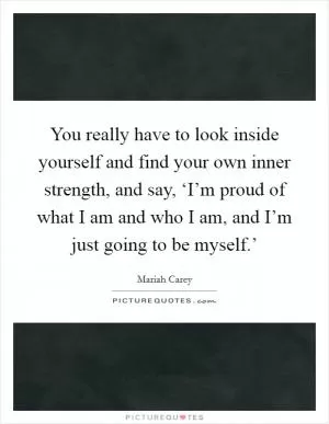 You really have to look inside yourself and find your own inner strength, and say, ‘I’m proud of what I am and who I am, and I’m just going to be myself.’ Picture Quote #1