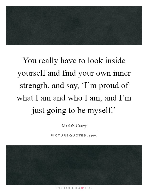 You really have to look inside yourself and find your own inner strength, and say, ‘I'm proud of what I am and who I am, and I'm just going to be myself.' Picture Quote #1