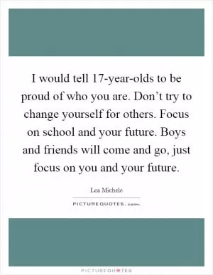 I would tell 17-year-olds to be proud of who you are. Don’t try to change yourself for others. Focus on school and your future. Boys and friends will come and go, just focus on you and your future Picture Quote #1