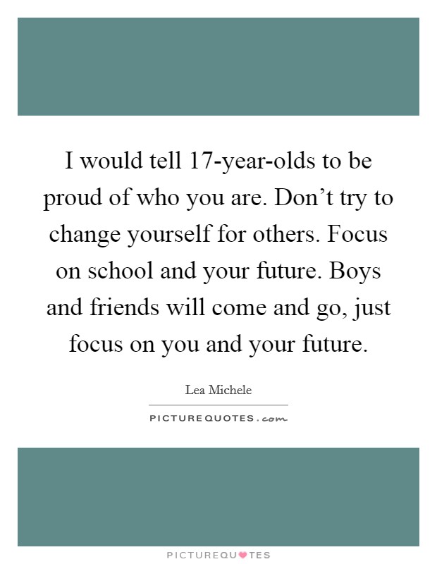 I would tell 17-year-olds to be proud of who you are. Don't try to change yourself for others. Focus on school and your future. Boys and friends will come and go, just focus on you and your future. Picture Quote #1