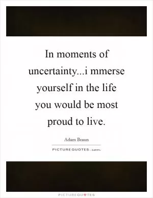 In moments of uncertainty...i mmerse yourself in the life you would be most proud to live Picture Quote #1