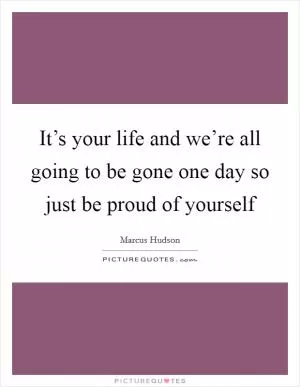 It’s your life and we’re all going to be gone one day so just be proud of yourself Picture Quote #1