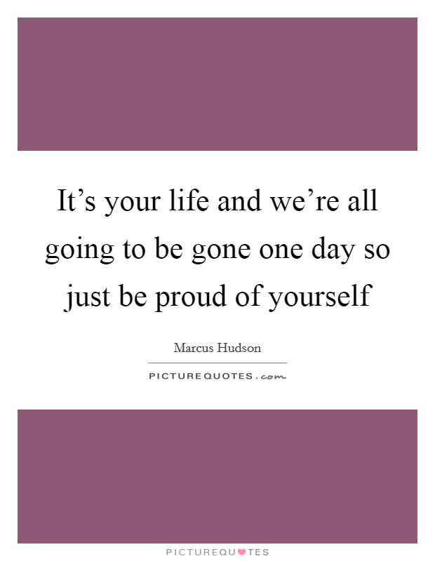 It's your life and we're all going to be gone one day so just be proud of yourself Picture Quote #1