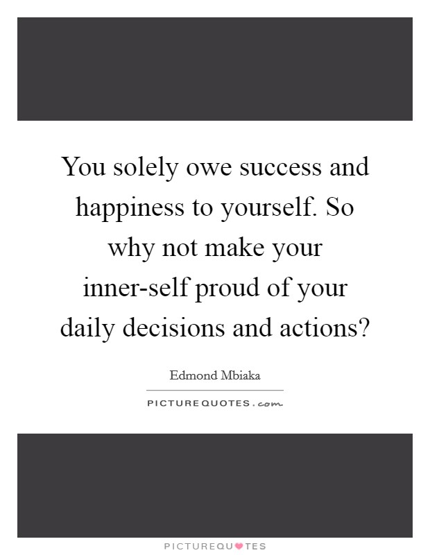 You solely owe success and happiness to yourself. So why not make your inner-self proud of your daily decisions and actions? Picture Quote #1