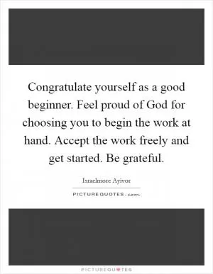 Congratulate yourself as a good beginner. Feel proud of God for choosing you to begin the work at hand. Accept the work freely and get started. Be grateful Picture Quote #1