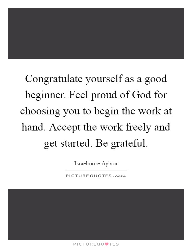 Congratulate yourself as a good beginner. Feel proud of God for choosing you to begin the work at hand. Accept the work freely and get started. Be grateful. Picture Quote #1
