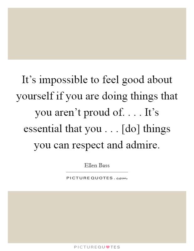 It's impossible to feel good about yourself if you are doing things that you aren't proud of. . . . It's essential that you . . . [do] things you can respect and admire. Picture Quote #1
