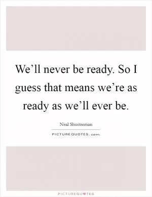 We’ll never be ready. So I guess that means we’re as ready as we’ll ever be Picture Quote #1