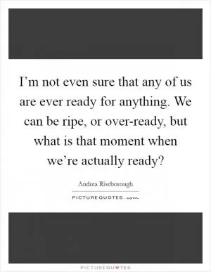 I’m not even sure that any of us are ever ready for anything. We can be ripe, or over-ready, but what is that moment when we’re actually ready? Picture Quote #1