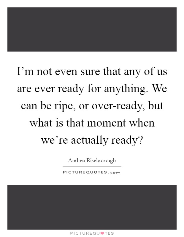I'm not even sure that any of us are ever ready for anything. We can be ripe, or over-ready, but what is that moment when we're actually ready? Picture Quote #1