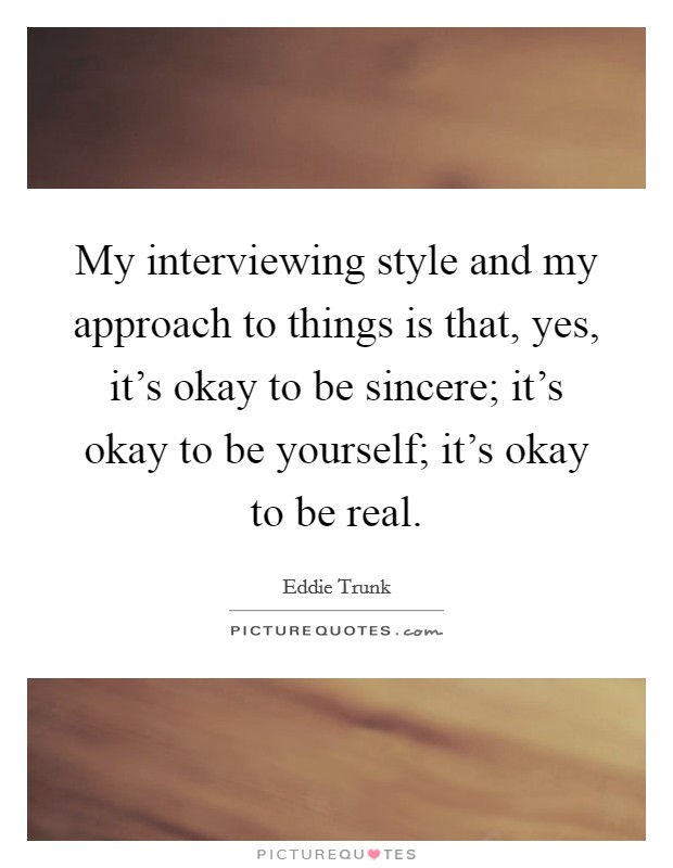 My interviewing style and my approach to things is that, yes, it's okay to be sincere; it's okay to be yourself; it's okay to be real. Picture Quote #1