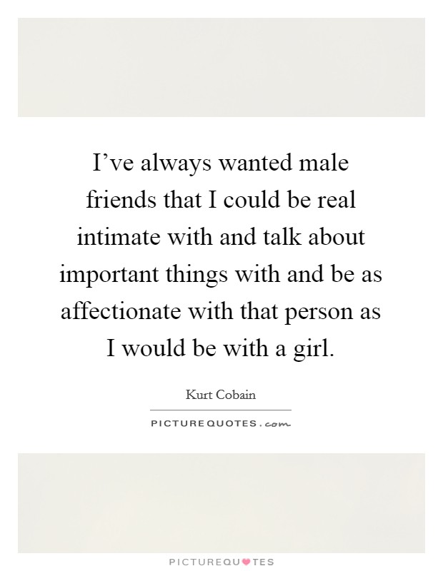 I've always wanted male friends that I could be real intimate with and talk about important things with and be as affectionate with that person as I would be with a girl. Picture Quote #1