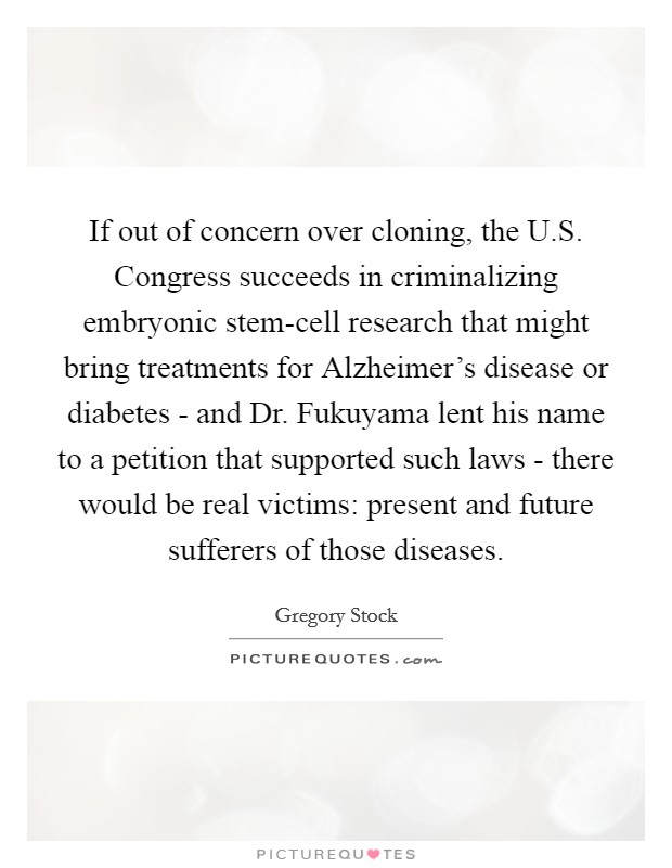 If out of concern over cloning, the U.S. Congress succeeds in criminalizing embryonic stem-cell research that might bring treatments for Alzheimer's disease or diabetes - and Dr. Fukuyama lent his name to a petition that supported such laws - there would be real victims: present and future sufferers of those diseases. Picture Quote #1