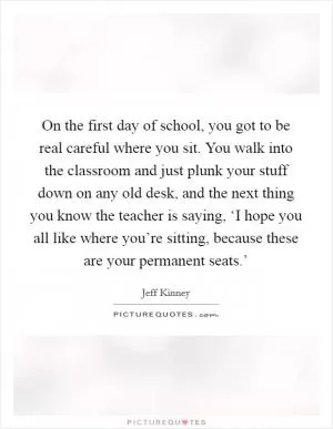 On the first day of school, you got to be real careful where you sit. You walk into the classroom and just plunk your stuff down on any old desk, and the next thing you know the teacher is saying, ‘I hope you all like where you’re sitting, because these are your permanent seats.’ Picture Quote #1