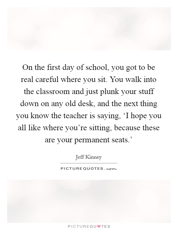 On the first day of school, you got to be real careful where you sit. You walk into the classroom and just plunk your stuff down on any old desk, and the next thing you know the teacher is saying, ‘I hope you all like where you're sitting, because these are your permanent seats.' Picture Quote #1
