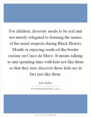 For children, diversity needs to be real and not merely relegated to learning the names of the usual suspects during Black History Month or enjoying south-of-the-border cuisine on Cinco de Mayo. It means talking to and spending time with kids not like them so that they may discover those kids are in fact just like them Picture Quote #1
