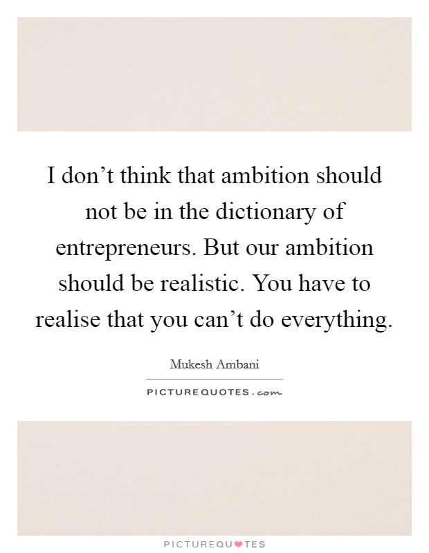 I don't think that ambition should not be in the dictionary of entrepreneurs. But our ambition should be realistic. You have to realise that you can't do everything. Picture Quote #1