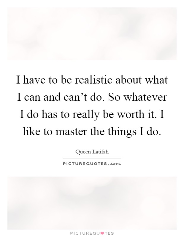I have to be realistic about what I can and can't do. So whatever I do has to really be worth it. I like to master the things I do. Picture Quote #1