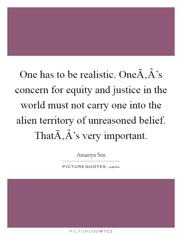 One has to be realistic. OneÃ‚Â's concern for equity and justice in the world must not carry one into the alien territory of unreasoned belief. ThatÃ‚Â's very important. Picture Quote #1