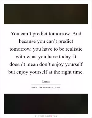 You can’t predict tomorrow. And because you can’t predict tomorrow, you have to be realistic with what you have today. It doesn’t mean don’t enjoy yourself but enjoy yourself at the right time Picture Quote #1