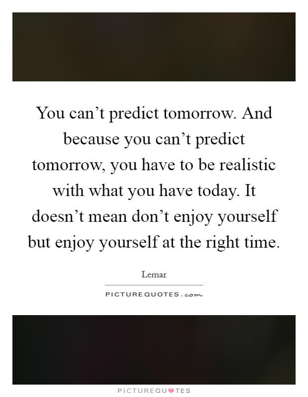 You can't predict tomorrow. And because you can't predict tomorrow, you have to be realistic with what you have today. It doesn't mean don't enjoy yourself but enjoy yourself at the right time. Picture Quote #1