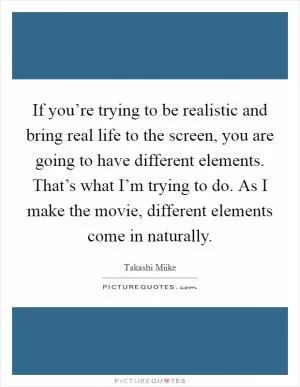 If you’re trying to be realistic and bring real life to the screen, you are going to have different elements. That’s what I’m trying to do. As I make the movie, different elements come in naturally Picture Quote #1