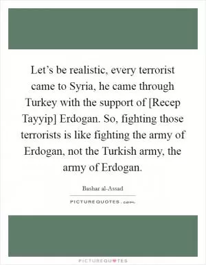 Let’s be realistic, every terrorist came to Syria, he came through Turkey with the support of [Recep Tayyip] Erdogan. So, fighting those terrorists is like fighting the army of Erdogan, not the Turkish army, the army of Erdogan Picture Quote #1
