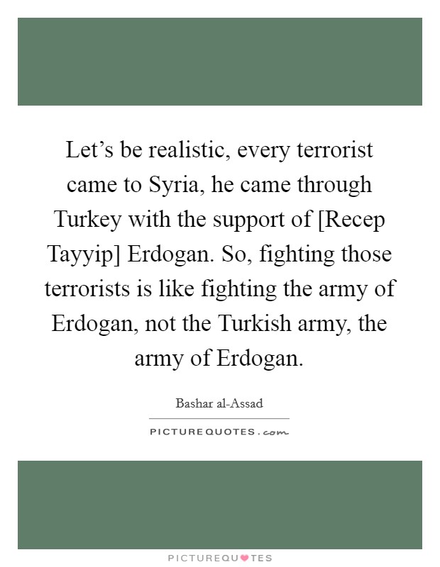 Let's be realistic, every terrorist came to Syria, he came through Turkey with the support of [Recep Tayyip] Erdogan. So, fighting those terrorists is like fighting the army of Erdogan, not the Turkish army, the army of Erdogan. Picture Quote #1