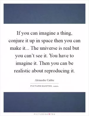 If you can imagine a thing, conjure it up in space then you can make it... The universe is real but you can’t see it. You have to imagine it. Then you can be realistic about reproducing it Picture Quote #1