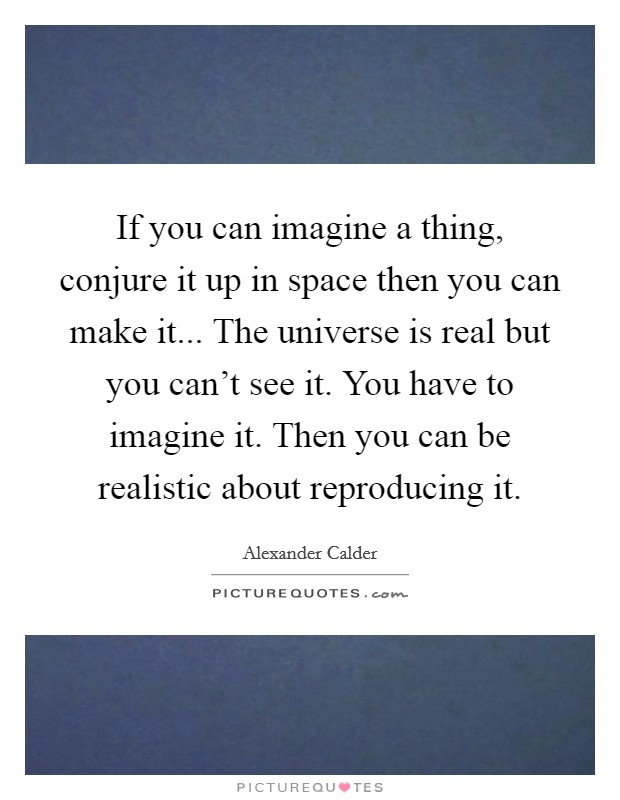 If you can imagine a thing, conjure it up in space then you can make it... The universe is real but you can't see it. You have to imagine it. Then you can be realistic about reproducing it. Picture Quote #1