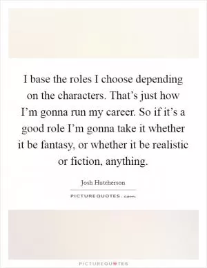 I base the roles I choose depending on the characters. That’s just how I’m gonna run my career. So if it’s a good role I’m gonna take it whether it be fantasy, or whether it be realistic or fiction, anything Picture Quote #1